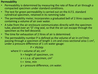 Permeability
• Permeability is determined by measuring the rate of flow of air through a
compacted specimen under standard conditions.
• The test for green permeability is carried out on the A.F.S. standard
cylindrical specimen, retained in its ramming tube
• The permeability meter, incorporates a graduated bell of 2 litres capacity
containing a volume of air over water.
• A tube from the air enclosure communicates directly with the specimen
tube, placed over an ‘O’-ring seal, so that the air can escape through the
specimen as the bell descend.
• The time for exhaustion of 2 litres of air is determined.
• The permeability number P is defined as the volume of air in cm3/min
passing through a specimen of length 1 cm and cross-sectional area 1 cm2,
under a pressure difference of 1 cm water gauge:
P = Vh/atp
where V = volume of air, cm3
h = height of specimen, cm
a = c.s.a. of specimen, cm2
t = time, min
p = pressure difference, cm water.
 