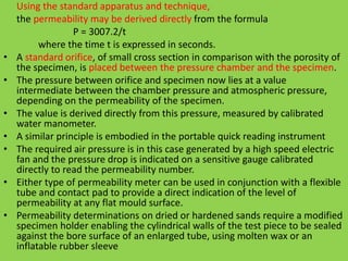 Using the standard apparatus and technique,
the permeability may be derived directly from the formula
P = 3007.2/t
where the time t is expressed in seconds.
• A standard orifice, of small cross section in comparison with the porosity of
the specimen, is placed between the pressure chamber and the specimen.
• The pressure between orifice and specimen now lies at a value
intermediate between the chamber pressure and atmospheric pressure,
depending on the permeability of the specimen.
• The value is derived directly from this pressure, measured by calibrated
water manometer.
• A similar principle is embodied in the portable quick reading instrument
• The required air pressure is in this case generated by a high speed electric
fan and the pressure drop is indicated on a sensitive gauge calibrated
directly to read the permeability number.
• Either type of permeability meter can be used in conjunction with a flexible
tube and contact pad to provide a direct indication of the level of
permeability at any flat mould surface.
• Permeability determinations on dried or hardened sands require a modified
specimen holder enabling the cylindrical walls of the test piece to be sealed
against the bore surface of an enlarged tube, using molten wax or an
inflatable rubber sleeve
 