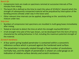 Bench life
• Compression tests are made on specimens rammed at successive intervals of five
minutes from mixing.
• The bench life is defined as the time to reach the value of 10 kN/m2, beyond which the
strength of subsequently compacted material will be prejudiced by interruption of the
bonding process already under way in the loose sand.
• Other relevant time intervals can be applied, depending on the sensitivity of the
mixture under test.
Strip time
• Numbers of compression test specimens are moulded in multi-gang boxes immediately
after mixing.
• Tested at intervals to detect the time at which the strength reaches350 kN/m2.
• A full strength–time plot of the type shown, can be developed from this form of test to
characterize the setting behaviour in full, including the maximum potential strength of
the material.
Scratch hardness
• A four point spring loaded penetrator is contained within a concentric
reference surface which is pressed against the hardened sand surface.
• The penetrator is manually rotated though a fixed number of revolutions,
normally two, and the depth of penetration is shown on a dial gauge as an
indication of relative surface density and scratch resistance.
 