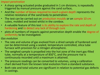 Impact penetration
• A sharp spring actuated probe graduated in 1 cm divisions, is repeatedly
triggered by manual pressure against the sand surface,
• And the number of blows required to reach a given depth represents the
relative resistance of the sand body to penetration.
• The test can be carried out on production moulds or on sample 10 cm
cubes, molded and tested whilst in the corebox.
• A valuable feature of this test is its ability to explore the rate and depth of
hardening and to detect any lack of through cure
• plots of numbers of impacts against penetration depth enable the degree of
uniformity to be investigated.
Gas evolution
• The rate and volume of gas evolved from a dried sample of hardened sand
can be determined using a sealed, temperature controlled, silica tube
furnace with provision for a nitrogen atmosphere.
• The weighed sample is propelled into the hot zone of the inert gas-filled
tube, normally at a temperature of 850°C, and the pressure rise is
continuously recorded until a maximum is attained.
• The pressure readings can be converted to volumes, using a calibration
chart derived from the known total evolution from a standard substance.
• Both rate and total volume are significant in relation to potential gas defects
in castings.
 