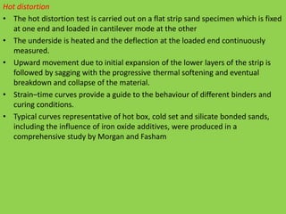 Hot distortion
• The hot distortion test is carried out on a flat strip sand specimen which is fixed
at one end and loaded in cantilever mode at the other
• The underside is heated and the deflection at the loaded end continuously
measured.
• Upward movement due to initial expansion of the lower layers of the strip is
followed by sagging with the progressive thermal softening and eventual
breakdown and collapse of the material.
• Strain–time curves provide a guide to the behaviour of different binders and
curing conditions.
• Typical curves representative of hot box, cold set and silicate bonded sands,
including the influence of iron oxide additives, were produced in a
comprehensive study by Morgan and Fasham
 