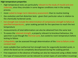 High temperature properties
• High temperature tests are particularly relevant to the study of mould and core
materials, since they simulate in some degree conditions met in the casting
process.
• more suited to longer term laboratory assessments than to routine testing
• Gas evolution and hot distortion tests - given their particular value in relation to
the chemically hardened sands.
• hot strength test include the determination of compressive strength to failure at
specified temperatures, -prior soaking periods for the specimen to reach the test
temperature
• measurements of total deformation can also be obtained from the same test
• To assess the retained strength, a property relevant to knockout behaviour, the
specimen is put though the thermal cycle, but cooled to room temperature before
testing to failure
• Collapsibility can be assessed through determination of the time to failure under
constant load
• more suitable than isothermal hot strength tests for organically bonded sands, in
which the bond can be completely decomposed during the soaking period.
• Free expansion in the absence of loading can also be measured using a dilato meter
• this type of measurement can be relevant to certain types of sand defect incastings
 