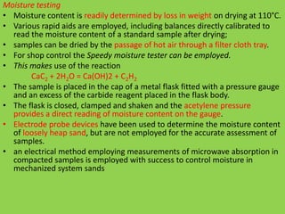 Moisture testing
• Moisture content is readily determined by loss in weight on drying at 110°C.
• Various rapid aids are employed, including balances directly calibrated to
read the moisture content of a standard sample after drying;
• samples can be dried by the passage of hot air through a filter cloth tray.
• For shop control the Speedy moisture tester can be employed.
• This makes use of the reaction
CaC2 + 2H2O = Ca(OH)2 + C2H2
• The sample is placed in the cap of a metal flask fitted with a pressure gauge
and an excess of the carbide reagent placed in the flask body.
• The flask is closed, clamped and shaken and the acetylene pressure
provides a direct reading of moisture content on the gauge.
• Electrode probe devices have been used to determine the moisture content
of loosely heap sand, but are not employed for the accurate assessment of
samples.
• an electrical method employing measurements of microwave absorption in
compacted samples is employed with success to control moisture in
mechanized system sands
 