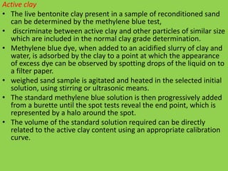 Active clay
• The live bentonite clay present in a sample of reconditioned sand
can be determined by the methylene blue test,
• discriminate between active clay and other particles of similar size
which are included in the normal clay grade determination.
• Methylene blue dye, when added to an acidified slurry of clay and
water, is adsorbed by the clay to a point at which the appearance
of excess dye can be observed by spotting drops of the liquid on to
a filter paper.
• weighed sand sample is agitated and heated in the selected initial
solution, using stirring or ultrasonic means.
• The standard methylene blue solution is then progressively added
from a burette until the spot tests reveal the end point, which is
represented by a halo around the spot.
• The volume of the standard solution required can be directly
related to the active clay content using an appropriate calibration
curve.
 