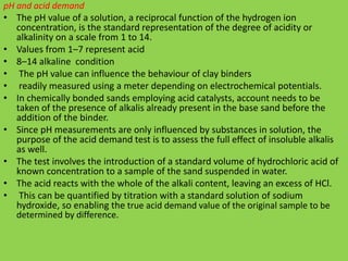 pH and acid demand
• The pH value of a solution, a reciprocal function of the hydrogen ion
concentration, is the standard representation of the degree of acidity or
alkalinity on a scale from 1 to 14.
• Values from 1–7 represent acid
• 8–14 alkaline condition
• The pH value can influence the behaviour of clay binders
• readily measured using a meter depending on electrochemical potentials.
• In chemically bonded sands employing acid catalysts, account needs to be
taken of the presence of alkalis already present in the base sand before the
addition of the binder.
• Since pH measurements are only influenced by substances in solution, the
purpose of the acid demand test is to assess the full effect of insoluble alkalis
as well.
• The test involves the introduction of a standard volume of hydrochloric acid of
known concentration to a sample of the sand suspended in water.
• The acid reacts with the whole of the alkali content, leaving an excess of HCl.
• This can be quantified by titration with a standard solution of sodium
hydroxide, so enabling the true acid demand value of the original sample to be
determined by difference.
 