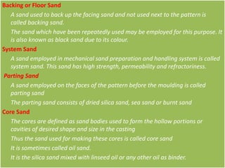 Backing or Floor Sand
A sand used to back up the facing sand and not used next to the pattern is
called backing sand.
The sand which have been repeatedly used may be employed for this purpose. It
is also known as black sand due to its colour.
System Sand
A sand employed in mechanical sand preparation and handling system is called
system sand. This sand has high strength, permeability and refractoriness.
Parting Sand
A sand employed on the faces of the pattern before the moulding is called
parting sand
The parting sand consists of dried silica sand, sea sand or burnt sand
Core Sand
The cores are defined as sand bodies used to form the hollow portions or
cavities of desired shape and size in the casting
Thus the sand used for making these cores is called core sand
It is sometimes called oil sand.
It is the silica sand mixed with linseed oil or any other oil as binder.
 