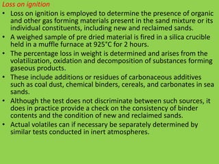 Loss on ignition
• Loss on ignition is employed to determine the presence of organic
and other gas forming materials present in the sand mixture or its
individual constituents, including new and reclaimed sands.
• A weighed sample of pre dried material is fired in a silica crucible
held in a muffle furnace at 925°C for 2 hours.
• The percentage loss in weight is determined and arises from the
volatilization, oxidation and decomposition of substances forming
gaseous products.
• These include additions or residues of carbonaceous additives
such as coal dust, chemical binders, cereals, and carbonates in sea
sands.
• Although the test does not discriminate between such sources, it
does in practice provide a check on the consistency of binder
contents and the condition of new and reclaimed sands.
• Actual volatiles can if necessary be separately determined by
similar tests conducted in inert atmospheres.
 