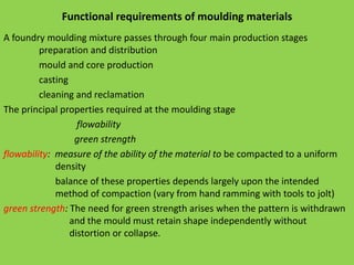 Functional requirements of moulding materials
A foundry moulding mixture passes through four main production stages
preparation and distribution
mould and core production
casting
cleaning and reclamation
The principal properties required at the moulding stage
flowability
green strength
flowability: measure of the ability of the material to be compacted to a uniform
density
balance of these properties depends largely upon the intended
method of compaction (vary from hand ramming with tools to jolt)
green strength: The need for green strength arises when the pattern is withdrawn
and the mould must retain shape independently without
distortion or collapse.
 