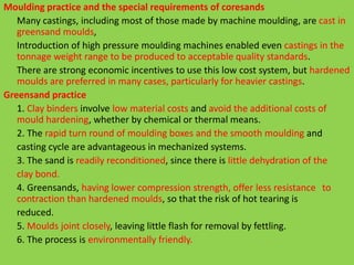 Moulding practice and the special requirements of coresands
Many castings, including most of those made by machine moulding, are cast in
greensand moulds,
Introduction of high pressure moulding machines enabled even castings in the
tonnage weight range to be produced to acceptable quality standards.
There are strong economic incentives to use this low cost system, but hardened
moulds are preferred in many cases, particularly for heavier castings.
Greensand practice
1. Clay binders involve low material costs and avoid the additional costs of
mould hardening, whether by chemical or thermal means.
2. The rapid turn round of moulding boxes and the smooth moulding and
casting cycle are advantageous in mechanized systems.
3. The sand is readily reconditioned, since there is little dehydration of the
clay bond.
4. Greensands, having lower compression strength, offer less resistance to
contraction than hardened moulds, so that the risk of hot tearing is
reduced.
5. Moulds joint closely, leaving little flash for removal by fettling.
6. The process is environmentally friendly.
 