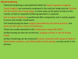Mould hardening
Chemical hardening is accomplished either by liquid or gaseous reagents.
Liquid reagents are commonly employed in the cold-set mode and are blended
into the sand at the mixing stage, in some cases at the point of entry to the
mould, so that no separate hardening operation is required.
Gas or vapour hardening is performed after compaction and is mainly applied
to cores and smaller mould parts.
Full mould drying has been largely superseded by the above practices, but
stove are still used in some circumstances.
These are usually operated in the temperature range 200–400°C.
Surface drying can also be carried out, using gas torches or hot air drying
hoods.
Surface hardening can be enhanced by prior treatment with sprays of water or
dilute binder solutions, and inflammable mould coatings can also assist in the
process.
 