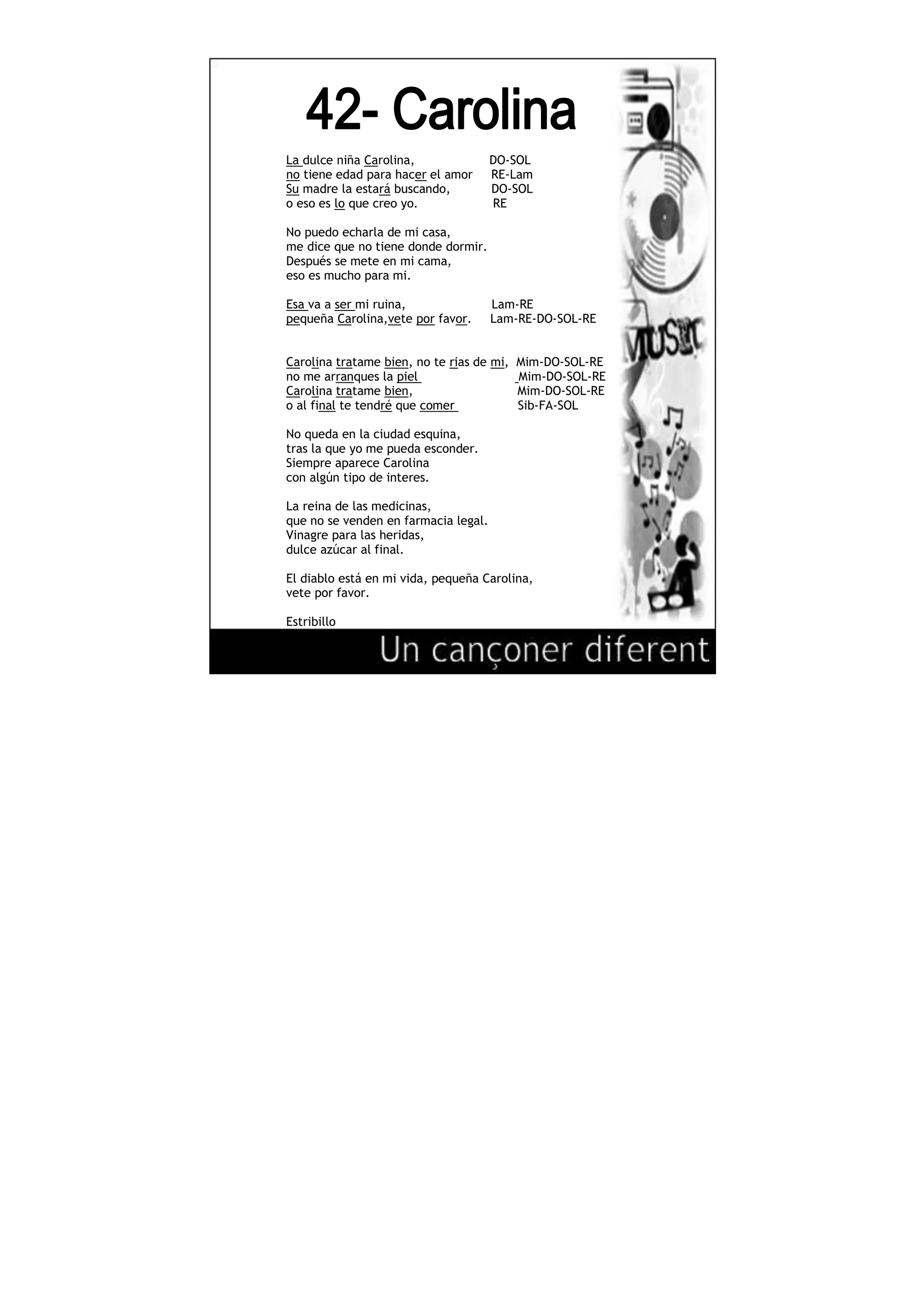 634365-423545<br />La dulce niña Carolina, DO-SOL<br />no tiene edad para hacer el amor RE-Lam<br />Su madre la estará buscando, DO-SOL<br />o eso es lo que creo yo. RE<br />No puedo echarla de mi casa,<br />me dice que no tiene donde dormir.<br />Después se mete en mi cama,<br />eso es mucho para mi.<br />Esa va a ser mi ruina, Lam-RE<br />pequeña Carolina,vete por favor. Lam-RE-DO-SOL-RE <br />Carolina tratame bien, no te rias de mi, Mim-DO-SOL-RE<br />no me arranques la piel Mim-DO-SOL-RE<br />Carolina tratame bien, Mim-DO-SOL-RE<br />o al final te tendré que comer Sib-FA-SOL<br /> <br />No queda en la ciudad esquina,<br />tras la que yo me pueda esconder.<br />Siempre aparece Carolina<br />con algún tipo de interes.<br />La reina de las medicinas,<br />que no se venden en farmacia legal.<br />Vinagre para las heridas,<br />dulce azúcar al final.<br />El diablo está en mi vida, pequeña Carolina,<br />vete por favor.<br />Estribillo<br />