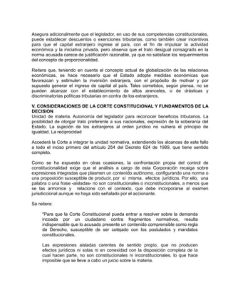 Asegura adicionalmente que el legislador, en uso de sus competencias constitucionales,
puede establecer descuentos o exenciones tributarias, como también crear incentivos
para que el capital extranjero ingrese al país, con el fin de impulsar la actividad
económica y la iniciativa privada, pero observa que el trato desigual consagrado en la
norma acusada carece de justificación razonable, ya que no satisface los requerimientos
del concepto de proporcionalidad.

Reitera que, teniendo en cuenta el concepto actual de globalización de las relaciones
económicas, se hace necesario que el Estado adopte medidas económicas que
favorezcan y estimulen la inversión extranjera, con el propósito de motivar y por
supuesto generar el ingreso de capital al país. Tales cometidos, según piensa, no se
pueden alcanzar con el establecimiento de altos aranceles, o de drásticas y
discriminatorias políticas tributarias en contra de los extranjeros.

V. CONSIDERACIONES DE LA CORTE CONSTITUCIONAL Y FUNDAMENTOS DE LA
DECISION
Unidad de materia. Autonomía del legislador para reconocer beneficios tributarios. La
posibilidad de otorgar trato preferente a sus nacionales, expresión de la soberanía del
Estado. La sujeción de los extranjeros al orden jurídico no vulnera el principio de
igualdad. La reciprocidad

Accederá la Corte a integrar la unidad normativa, extendiendo los alcances de este fallo
a todo el inciso primero del artículo 254 del Decreto 624 de 1989, que tiene sentido
completo.

Como se ha expuesto en otras ocasiones, la confrontación propia del control de
constitucionalidad exige que el análisis a cargo de esta Corporación recaiga sobre
expresiones integradas que plasmen un contenido autónomo, configurando una norma o
una proposición susceptible de producir, por sí misma, efectos jurídicos. Por ello, una
palabra o una frase -aisladas- no son constitucionales o inconstitucionales, a menos que
se las armonice y relacione con el contexto, que debe incorporarse al examen
jurisdiccional aunque no haya sido señalado por el accionante.

Se reitera:

     "Para que la Corte Constitucional pueda entrar a resolver sobre la demanda
     incoada por un ciudadano contra fragmentos normativos, resulta
     indispensable que lo acusado presente un contenido comprensible como regla
     de Derecho, susceptible de ser cotejado con los postulados y mandatos
     constitucionales.

     Las expresiones aisladas carentes de sentido propio, que no producen
     efectos jurídicos ni solas ni en conexidad con la disposición completa de la
     cual hacen parte, no son constitucionales ni inconstitucionales, lo que hace
     imposible que se lleve a cabo un juicio sobre la materia.
 
