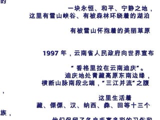 “ 香格里拉”是 1933 年英国著名小说家詹姆斯 . 希尔顿 在小说《失去的地平线》中所描绘的 一块永恒、和平、宁静之地，   这里有雪山峡谷、有被森林环绕着的湖泊、 有被雪山怀抱着的美丽草原。 1997 年，云南省人民政府向世界宣布 : “ 香格里拉在云南迪庆”。 迪庆地处青藏高原东南边缘， 横断山脉南段北端，“三江并流”之腹地， 这里生活着 藏、傈僳、汉、纳西、彝、回等十三个民族， 他们保留了各自丰富多彩的习俗和传统。   2007 年 9 月我们来到这美丽神奇的地方 