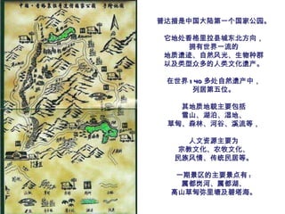 普达措是中国大陆第一个国家公园。 它地处香格里拉县城东北方向， 拥有世界一流的 地质遗迹、自然风光、生物种群 以及类型众多的人类文化遗产。 在世界 140 多处自然遗产中， 列居第五位。 其地质地貌主要包括 雪山、湖泊、湿地、 草甸、森林、河谷、溪流等， 人文资源主要为 宗教文化、农牧文化、 民族风情、传统民居等。 一期景区的主要景点有 : 属都岗河、属都湖、 高山草甸弥里塘及碧塔海。 