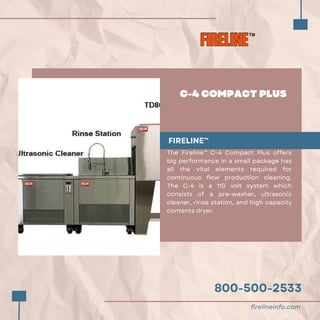 800-500-2533
C-4 COMPACT PLUS
FIRELINE™
The Fireline™ C-4 Compact Plus offers
big performance in a small package has
all the vital elements required for
continuous flow production cleaning.
The C-4 is a 110 volt system which
consists of a pre-washer, ultrasonic
cleaner, rinse station, and high capacity
contents dryer.
firelineinfo.com
 