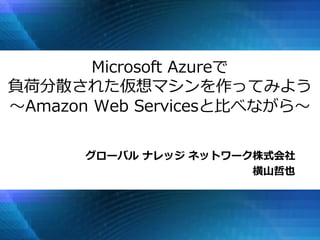 グローバル ナレッジ ネットワーク株式会社 
横山哲也 
Microsoft Azureで 負荷分散された仮想マシンを作ってみよう ～Amazon Web Servicesと比べながら～  