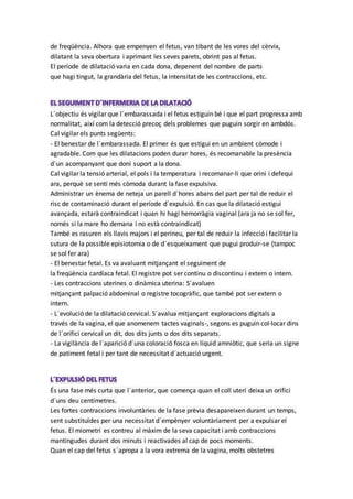 de freqüència. Alhora que empenyen el fetus, van tibant de les vores del cèrvix,
dilatant la seva obertura i aprimant les seves parets, obrint pas al fetus.
El període de dilatació varia en cada dona, depenent del nombre de parts
que hagi tingut, la grandària del fetus, la intensitat de les contraccions, etc.
L´objectiu és vigilar que l´embarassada i el fetus estiguin bé i que el part progressa amb
normalitat, així com la detecció precoç dels problemes que puguin sorgir en ambdós.
Cal vigilar els punts següents:
- El benestar de l´embarassada. El primer és que estigui en un ambient còmode i
agradable. Com que les dilatacions poden durar hores, és recomanable la presència
d´un acompanyant que doni suport a la dona.
Cal vigilar la tensió arterial, el pols i la temperatura i recomanar-li que orini i defequi
ara, perquè se senti més còmoda durant la fase expulsiva.
Administrar un ènema de neteja un parell d´hores abans del part per tal de reduir el
risc de contaminació durant el període d´expulsió. En cas que la dilatació estigui
avançada, estarà contraindicat i quan hi hagi hemorràgia vaginal (ara ja no se sol fer,
només si la mare ho demana i no està contraindicat)
També es rasuren els llavis majors i el perineu, per tal de reduir la infecció i facilitar la
sutura de la possible episiotomia o de d´esqueixament que pugui produir-se (tampoc
se sol fer ara)
- El benestar fetal. Es va avaluant mitjançant el seguiment de
la freqüència cardíaca fetal. El registre pot ser continu o discontinu i extern o intern.
- Les contraccions uterines o dinàmica uterina: S´avaluen
mitjançant palpació abdominal o registre tocogràfic, que també pot ser extern o
intern.
- L´evolució de la dilatació cervical. S´avalua mitjançant exploracions digitals a
través de la vagina, el que anomenem tactes vaginals-, segons es puguin col·locar dins
de l´orifici cervical un dit, dos dits junts o dos dits separats.
- La vigilància de l´aparició d´una coloració fosca en líquid amniòtic, que seria un signe
de patiment fetal i per tant de necessitat d´actuació urgent.
És una fase més curta que l´anterior, que comença quan el coll uterí deixa un orifici
d´uns deu centímetres.
Les fortes contraccions involuntàries de la fase prèvia desapareixen durant un temps,
sent substituïdes per una necessitat d´empènyer voluntàriament per a expulsar el
fetus. El miometri es contreu al màxim de la seva capacitat i amb contraccions
mantingudes durant dos minuts i reactivades al cap de pocs moments.
Quan el cap del fetus s´apropa a la vora extrema de la vagina, molts obstetres
 