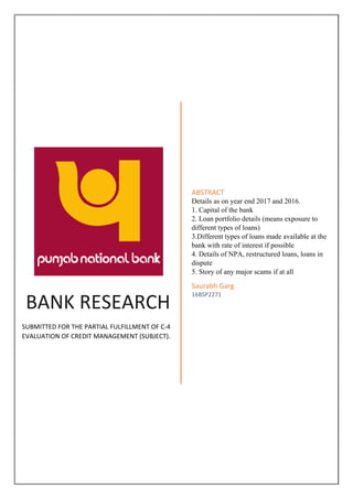 BANK RESEARCH
SUBMITTED FOR THE PARTIAL FULFILLMENT OF C-4
EVALUATION OF CREDIT MANAGEMENT (SUBJECT).
ABSTRACT
Details as on year end 2017 and 2016.
1. Capital of the bank
2. Loan portfolio details (means exposure to
different types of loans)
3.Different types of loans made available at the
bank with rate of interest if possible
4. Details of NPA, restructured loans, loans in
dispute
5. Story of any major scams if at all
Saurabh Garg
16BSP2271
 