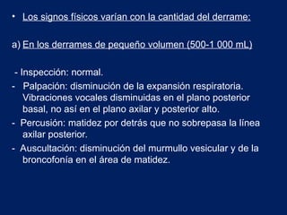 • Los signos físicos varían con la cantidad del derrame:
a) En los derrames de pequeño volumen (500-1 000 mL)
- Inspección: normal.
- Palpación: disminución de la expansión respiratoria.
Vibraciones vocales disminuidas en el plano posterior
basal, no así en el plano axilar y posterior alto.
- Percusión: matidez por detrás que no sobrepasa la línea
axilar posterior.
- Auscultación: disminución del murmullo vesicular y de la
broncofonía en el área de matidez.
 