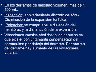 • En los derrames de mediano volumen, más de 1
500 mL.
• Inspección: abovedamiento discreto del tórax.
Disminución de la expansión torácica.
• Palpación: se comprueba la distensión del
hemitórax y la disminución de la expansión.
• Vibraciones vocales abolidas; si se aprecian es
que existe conjuntamente condensación del
parénquima por debajo del derrame. Por encima
del derrame hay aumento de las vibraciones
vocales.
 