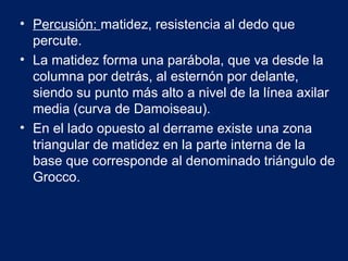 • Percusión: matidez, resistencia al dedo que
percute.
• La matidez forma una parábola, que va desde la
columna por detrás, al esternón por delante,
siendo su punto más alto a nivel de la línea axilar
media (curva de Damoiseau).
• En el lado opuesto al derrame existe una zona
triangular de matidez en la parte interna de la
base que corresponde al denominado triángulo de
Grocco.
 