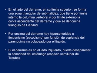• En el lado del derrame, en su límite superior, se forma
una zona triangular de submatidez, que tiene por límite
interno la columna vertebral y por límite externo la
curva ascendente del derrame y que se denomina
triángulo de Garland.
• Por encima del derrame hay hipersonoridad o
timpanismo (escodismo) por función de suplencia del
parénquima no colapsado por el líquido.
• Si el derrame es en el lado izquierdo, puede desaparecer
la sonoridad del estómago (espacio semilunar de
Traube).
 