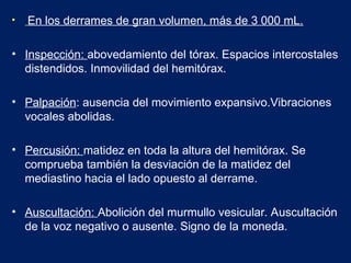 • En los derrames de gran volumen, más de 3 000 mL.
• Inspección: abovedamiento del tórax. Espacios intercostales
distendidos. Inmovilidad del hemitórax.
• Palpación: ausencia del movimiento expansivo.Vibraciones
vocales abolidas.
• Percusión: matidez en toda la altura del hemitórax. Se
comprueba también la desviación de la matidez del
mediastino hacia el lado opuesto al derrame.
• Auscultación: Abolición del murmullo vesicular. Auscultación
de la voz negativo o ausente. Signo de la moneda.
 