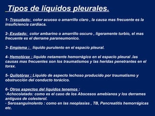 Tipos de líquidos pleurales.
1- Trasudado: color acuoso o amarrillo claro , la causa mas frecuente es la
insuficiencia cardiaca.
2- Exudado: color ambarino o amarrillo oscuro , ligeramente turbio, el mas
frecuente es el derrame paraneumonico.
3- Empiema : liquido purulento en el espacio pleural.
4- Hemotórax : liquido netamente hemorrágico en el espacio pleural .las
causas mas frecuentes son los traumatismos y las heridas penetrantes en el
torax.
5- Quilotórax : Liquido de aspecto lechoso producido por traumatismo y
obstrucción del conducto torácico.
6- Otros aspectos del liquidos tenemos :
-Achocolatado: como es el caso de los Abscesos amebianos y los derrames
antiguos de colesterol.
- Serosanguinolento : como en las neoplasias , TB, Pancreatitis hemorrágicas
etc.
 
