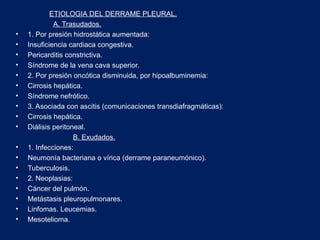 ETIOLOGIA DEL DERRAME PLEURAL.
A. Trasudados.
• 1. Por presión hidrostática aumentada:
• Insuficiencia cardiaca congestiva.
• Pericarditis constrictiva.
• Síndrome de la vena cava superior.
• 2. Por presión oncótica disminuida, por hipoalbuminemia:
• Cirrosis hepática.
• Síndrome nefrótico.
• 3. Asociada con ascitis (comunicaciones transdiafragmáticas):
• Cirrosis hepática.
• Diálisis peritoneal.
B. Exudados.
• 1. Infecciones:
• Neumonía bacteriana o vírica (derrame paraneumónico).
• Tuberculosis.
• 2. Neoplasias:
• Cáncer del pulmón.
• Metástasis pleuropulmonares.
• Linfomas. Leucemias.
• Mesotelioma.
 