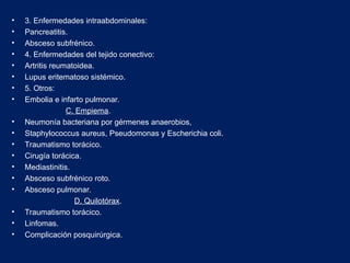 • 3. Enfermedades intraabdominales:
• Pancreatitis.
• Absceso subfrénico.
• 4. Enfermedades del tejido conectivo:
• Artritis reumatoidea.
• Lupus eritematoso sistémico.
• 5. Otros:
• Embolia e infarto pulmonar.
C. Empiema.
• Neumonía bacteriana por gérmenes anaerobios,
• Staphylococcus aureus, Pseudomonas y Escherichia coli.
• Traumatismo torácico.
• Cirugía torácica.
• Mediastinitis.
• Absceso subfrénico roto.
• Absceso pulmonar.
D. Quilotórax.
• Traumatismo torácico.
• Linfomas.
• Complicación posquirúrgica.
 