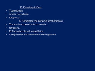 E. Pseudoquilotórax.
• Tuberculosis.
• Artritis reumatoide.
• Idiopático.
F. Hemotórax (no derrame serohemático).
• Traumatismo penetrante o cerrado.
• Iatrógeno.
• Enfermedad pleural metastásica.
• Complicación del tratamiento anticoagulante.
 