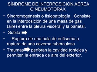 SÍNDROME DE INTERPOSICIÓN AÉREA
O NEUMOTÓRAX
• Sindromogénesis o fisiopatología . Consiste
en la interposición de una masa de gas
(aire) entre la pleura visceral y la parietal.
• Súbita
• Ruptura de una bula de enfisema o
ruptura de una caverna tuberculosa
• Traumas perforan la cavidad torácica y
permiten la entrada de aire del exterior.
 