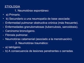 ETIOLOGIA
1. Neumotórax espontáneo:
• a) Primario.
• b) Secundario a una neumopatía de base asociada:
- Enfermedad pulmonar obstructiva crónica (más frecuente).
- Enfermedades granulomatosas (tuberculosis, sarcoidosis).
- Carcinoma broncógeno.
- Fibrosis pulmonar.
- Neumotórax catamenial (asociado a la menstruación).
2. Neumotórax traumático:
- a) Iatrógeno.
- b) A consecuencia de lesiones penetrantes o cerradas.
 