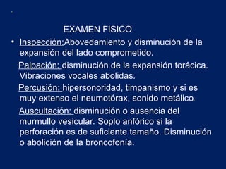 .
EXAMEN FISICO
• Inspección:Abovedamiento y disminución de la
expansión del lado comprometido.
Palpación: disminución de la expansión torácica.
Vibraciones vocales abolidas.
Percusión: hipersonoridad, timpanismo y si es
muy extenso el neumotórax, sonido metálico.
Auscultación: disminución o ausencia del
murmullo vesicular. Soplo anfórico si la
perforación es de suficiente tamaño. Disminución
o abolición de la broncofonía.
 