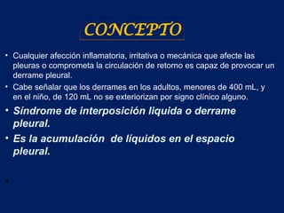 • Cualquier afección inflamatoria, irritativa o mecánica que afecte las
pleuras o comprometa la circulación de retorno es capaz de provocar un
derrame pleural.
• Cabe señalar que los derrames en los adultos, menores de 400 mL, y
en el niño, de 120 mL no se exteriorizan por signo clínico alguno.
• Síndrome de interposición liquida o derrame
pleural.
• Es la acumulación de líquidos en el espacio
pleural.
•
CONCEPTO
 