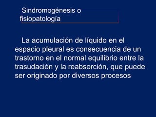 La acumulación de líquido en el
espacio pleural es consecuencia de un
trastorno en el normal equilibrio entre la
trasudación y la reabsorción, que puede
ser originado por diversos procesos
Sindromogénesis o
fisiopatología
 