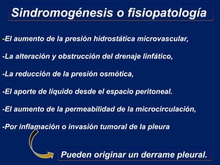 -El aumento de la presión hidrostática microvascular,
-La alteración y obstrucción del drenaje linfático,
-La reducción de la presión osmótica,
-El aporte de líquido desde el espacio peritoneal.
-El aumento de la permeabilidad de la microcirculación,
-Por inflamación o invasión tumoral de la pleura
Sindromogénesis o fisiopatología
Pueden originar un derrame pleural.
 
