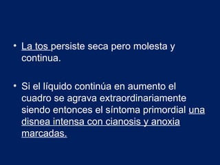 • La tos persiste seca pero molesta y
continua.
• Si el líquido continúa en aumento el
cuadro se agrava extraordinariamente
siendo entonces el síntoma primordial una
disnea intensa con cianosis y anoxia
marcadas.
 