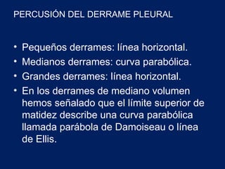 PERCUSIÓN DEL DERRAME PLEURAL
• Pequeños derrames: línea horizontal.
• Medianos derrames: curva parabólica.
• Grandes derrames: línea horizontal.
• En los derrames de mediano volumen
hemos señalado que el límite superior de
matidez describe una curva parabólica
llamada parábola de Damoiseau o línea
de Ellis.
 