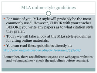 MLA online style guidelines For most of you, MLA style will probably be the most commonly used. However, CHECK with your teacher BEFORE you write any papers as to what citation style they prefer. Today we will take a look at the MLA style guidelines for citing online materials. You can read these guidelines directly at: http://owl.english.purdue.edu/owl/resource/747/08/ Remember, there are different ways to cite webpages, websites, and webmagazines - check the guidelines before you start. 