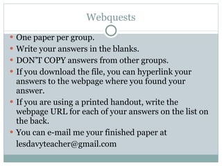 Webquests One paper per group. Write your answers in the blanks. DON’T COPY answers from other groups. If you download the file, you can hyperlink your answers to the webpage where you found your answer. If you are using a printed handout, write the webpage URL for each of your answers on the list on the back. You can e-mail me your finished paper at [email_address] 