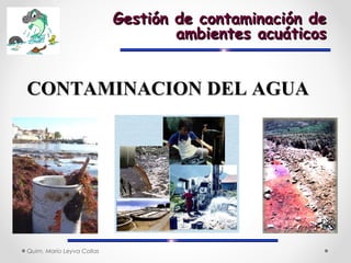 Quim. Mario Leyva Collas
Gestión de contaminación deGestión de contaminación de
ambientes acuáticosambientes acuáticos
CONTAMINACION DEL AGUACONTAMINACION DEL AGUA
 
