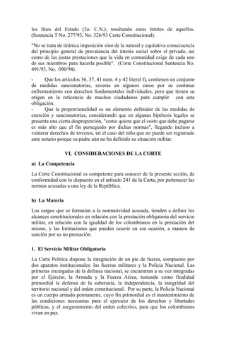 los fines del Estado (2o. C.N.), resultando estos límites de aquellos.
(Sentencia T No. 277/93, No. 326/93 Corte Constitucional).
"No se trata de tiránica imposición sino de la natural y equitativa consecuencia
del principio general de prevalencia del interés social sobre el privado, así
como de las justas prestaciones que la vida en comunidad exige de cada uno
de sus miembros para hacerla posible". (Corte Constitucional Sentencia No.
491/93, No. 090/94).
Que los artículos 36, 37, 41 num. 4 y 42 literal f), contienen un conjunto
de medidas sancionatorias, severas en algunos casos por su continuo
enfrentamiento con derechos fundamentales individuales, pero que tienen su
origen en la reticencia de muchos ciudadanos para cumplir con esta
obligación.
Que la proporcionalidad es un elemento definidor de las medidas de
coerción y sancionatorias, considerando que en algunas hipótesis legales se
presenta una cierta desproporción, "como quiera que el costo que debe pagarse
es más alto que el fin perseguido por dichas normas", llegando incluso a
vulnerar derechos de terceros, tal el caso del niño que no puede ser registrado
ante notario porque su padre aún no ha definido su situación militar.
VI. CONSIDERACIONES DE LA CORTE
a) La Competencia
La Corte Constitucional es competente para conocer de la presente acción, de
conformidad con lo dispuesto en el artículo 241 de la Carta, por pertenecer las
normas acusadas a una ley de la República.
b) La Materia
Los cargos que se formulan a la normatividad acusada, tienden a definir los
alcances constitucionales en relación con la prestación obligatoria del servicio
militar, en relación con la igualdad de los colombianos en la prestación del
mismo, y las limitaciones que pueden ocurrir en esa ocasión, a manera de
sanción por su no prestación.
1. El Servicio Militar Obligatorio
La Carta Política dispone la integración de un pie de fuerza, compuesto por
dos aparatos institucionales: las fuerzas militares y la Policía Nacional. Las
primeras encargadas de la defensa nacional, se encuentran a su vez integradas
por el Ejército, la Armada y la Fuerza Aérea, teniendo como finalidad
primordial la defensa de la soberanía, la independencia, la integridad del
territorio nacional y del orden constitucional. Por su parte, la Policía Nacional
es un cuerpo armado permanente, cuyo fin primordial es el mantenimiento de
las condiciones necesarias para el ejercicio de los derechos y libertades
públicas, y el aseguramiento del orden colectivo, para que los colombianos
vivan en paz.

 