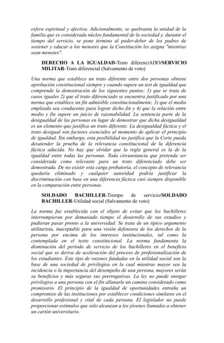 esfera espiritual y afectiva. Adicionalmente, se quebranta la unidad de la
familia que es considerada núcleo fundamental de la sociedad y, durante el
tiempo del servicio, se pone término al poder-deber de los padres de
sostener y educar a los menores que la Constitución les asigna "mientras
sean menores".
DERECHO A LA IGUALDAD-Trato diferenciADO/SERVICIO
MILITAR-Trato diferencial (Salvamento de voto)
Una norma que establece un trato diferente entre dos personas obtiene
aprobación constitucional siempre y cuando supere un test de igualdad que
comprende la demostración de los siguientes puntos: 1) que se trata de
casos iguales 2) que el trato diferenciado se encuentra justificado por una
norma que establece un fin admisible constitucionalmente, 3) que el medio
empleado sea conducente para lograr dicho fin y 4) que la relación entre
medio y fin supere un juicio de razonabilidad. La sentencia parte de la
desigualdad de las personas en lugar de demostrar que dicha desigualdad
es un elemento que justifica un trato diferente. La desigualdad fáctica y el
trato desigual son factores esenciales al momento de aplicar el principio
de igualdad. Sin embargo, esta posibilidad no justifica que la Corte pueda
desatender la prueba de la relevancia constitucional de la diferencia
fáctica aducida. No hay que olvidar que la regla general es la de la
igualdad entre todas las personas. Toda circunstancia que pretenda ser
considerada como relevante para un trato diferenciado debe ser
demostrada. De no existir esta carga probatoria, el concepto de relevancia
quedaría eliminado y cualquier autoridad podría justificar la
discriminación con base en una diferencia fáctica casi siempre disponible
en la comparación entre personas.
SOLDADO
BACHILLER-Tiempo
de
servicio/SOLDADO
BACHILLER-Utilidad social (Salvamento de voto)
La norma fue establecida con el objeto de evitar que los bachilleres
interrumpieran por demasiado tiempo el desarrollo de sus estudios y
pudieran pasar pronto a la universidad. Se trata de un típico argumento
utilitarista, inaceptable para una visión defensora de los derechos de la
persona por encima de los intereses institucionales, tal como la
contemplada en el texto constitucional. La norma fundamenta la
disminución del período de servicio de los bachilleres en el beneficio
social que se deriva de aceleración del proceso de profesionalización de
los estudiantes. Este tipo de razones fundadas en la utilidad social son la
base de una sociedad de privilegios en la cual mientras mayor sea la
incidencia o la importancia del desempeño de una persona, mayores serán
su beneficios y más seguras sus prerrogativas. La ley no puede otorgar
privilegios a una persona con el fin allanarle un camino considerado como
promisorio. El principio de la igualdad de oportunidades entraña un
compromiso de las instituciones por establecer condiciones similares en el
desarrollo profesional y vital de cada persona. El legislador no puede
proporcionar estímulos que sólo alcanzan a los jóvenes llamados a obtener
un cartón universitario.

 