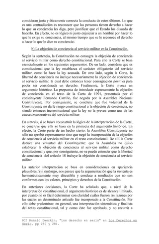 consideran justa y éticamente correcta la conducta de estos últimos. Lo que
es una contradicción es reconocer que las personas tienen derecho a hacer
lo que su conciencia les diga, pero justificar que el Estado los disuada de
hacerlo. En efecto, no es lógico ni justo enjuiciar a un hombre por hacer lo
que le exige su conciencia, al mismo tiempo que se le reconoce el derecho
a hacer lo que le dice su conciencia5.
b) La objeción de conciencia al servicio militar en la Constitución.
Según la sentencia, la Constitución no consagra la objeción de conciencia
al servicio militar como derecho constitucional. Para ello la Corte se basa
esencialmente en los siguientes argumentos. De un lado, considera que es
constitucional que la ley establezca el carácter obligatorio del servicio
militar, como lo hace la ley acusada. De otro lado, según la Corte, la
libertad de conciencia no incluye necesariamente la objeción de conciencia
al servicio militar, la cual debe entonces tener consagración positiva para
poder ser considerada un derecho. Finalmente, la Corte invoca un
argumento histórico. La propuesta de introducir expresamente la objeción
de conciencia en el texto de la Carta de 1991, presentada por el
constituyente Fernando Carrillo, fue negada por la Asamblea Nacional
Constituyente. Por consiguiente, se concluye que fue voluntad de la
Constituyente no darle rango constitucional a la objeción de conciencia, no
siendo entonces inconstitucional que la ley no la prevea como una de las
causas exonerativas del servicio militar.
En síntesis, si se busca reconstruir la lógica de la interpretación de la Corte,
se concluye que ella se basa en la primacía del argumento histórico. En
efecto, la Corte parte de un hecho cierto: la Asamblea Constituyente no
sólo no aprobó expresamente sino que negó la incorporación de la objeción
de conciencia al servicio militar en el texto constitucional. De allí la Corte
deduce una voluntad del Constituyente: que la Asamblea no quiso
establecer la objeción de conciencia al servicio militar como derecho
constitucional y que, por consiguiente, no se puede entender que la libertad
de conciencia del artículo 18 incluye la objeción de conciencia al servicio
militar.
La anterior interpretación se basa en consideraciones en apariencia
plausibles. Sin embargo, nos parece que la argumentación que la sustenta es
hermenéuticamente muy discutible y conduce a resultados que no son
conformes con los valores, principios y derechos de la Constitución.
En anteriores decisiones, la Corte ha señalado que, a nivel de la
interpretación constitucional, el argumento histórico es de alcance limitado,
por cuanto no es fácil determinar con claridad cuáles fueron las razones por
las cuales un determinado artículo fue incorporado a la Constitución. Por
ello debe predominar, en general, una interpretación sistemática y finalista
del texto constitucional, tal y como éste fue aprobado, y no recurrir a
5Cf

Ronald Dworkin. "Los derecho en serio" en Los Derechos en
Serio. pp 280 y 281.

 