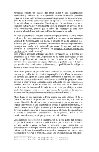 particular, cuando un análisis del tenor literal y una interpretación
sistemática y finalista del texto aprobado de una disposición permiten
inferir un sentido determinado, consideramos que no es hermenéuticamente
correcto modificar tal sentido con base en hipotéticas intenciones históricas
de los miembros de la Asamblea Constituyente. Lo que importa no es la
intención subjetiva del Constituyente sino su intención objetivada en el
texto constitucional, puesto que la labor del intérprete es ante todo
actualizar el sentido normativo de la Constitución como un todo.
En tales circunstancias, nosotros creemos que precisamente la Corte redujo
el alcance de contenidos normativos explícitos con base en una hipotética
voluntad del Constituyente. En efecto, el artículo 18 de la Carta no sólo
establece que se garantiza la libertad de conciencia sino que explícitamente
consagra que "nadie será molestado por razón de sus convicciones o
creencias ni compelido a revelarlas ni obligado a actuar contra su
conciencia (subrayado nuestro)".
Este artículo consagra entonces una triple protección de la libertad de
conciencia, tal y como esta Corporación ya lo había establecido 8: de un
lado, la prohibición de molestar a una persona por razón de sus
convicciones o creencias; en segundo término, la prohibición de obligar a
que revele tales convicciones y, finalmente, la prohibición de obligar a
alguien a actuar contra su conciencia.
Esta última garantía es particularmente relevante en este caso, por cuanto
muestra que la libertad de conciencia protegida por la Constitución no es
un derecho que opera en la pura esfera interna de la persona sino que se
traduce en comportamientos del individuo en sociedad: las personas tienen
derecho a observar una conducta externa coherente con sus convicciones
internas. Por ello la Corte ha dicho que "la ratio iuris de la libertad de
conciencia es la inmunidad de toda fuerza externa que obligue a actuar
contra las propias convicciones y que impida la realización de aquellas
acciones que la conciencia ordena sin estorbo o impedimento"9.
Ahora bien, en esta sentencia la Corte asume que este artículo 18 de la
Carta no incluye la objeción de conciencia. Esta tesis es, por decir lo
menos, discutible. En efecto, si una persona considera que su conciencia le
impide incorporarse a una organización armada y actuar militarmente, es
cuando menos poco lógico sostener que la Constitución le protege el
derecho a actuar conforme a su conciencia, pero al mismo tiempo autoriza
al Estado a sancionarlo jurídicamente si la persona, debido a sus
convicciones internas, se niega a prestar el servicio militar.
Consideramos entonces que la interpretación no podía partir del supuesto
de que la libertad de conciencia está limitada por el deber de prestar el
servicio militar - como lo hace la sentencia - por cuanto ése era
precisamente el asunto por resolver. No puede el intérprete dar por sentado
cuál es la solución de un problema normativo como punto de partida, para
luego entrar a resolver el problema. Esa es una típica petición de principio.
8Ver Sentencia T-547/93. MP Alejandro Martínez Caballero.
9Ver Sentencia T-547/93. MP Alejandro Martínez Caballero.

 
