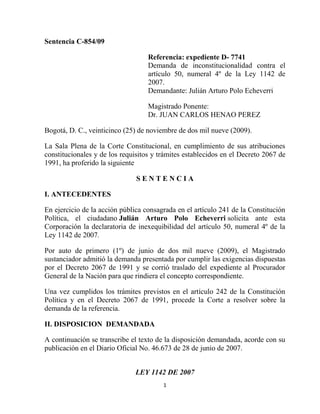 Sentencia C-854/09

                                   Referencia: expediente D- 7741
                                   Demanda de inconstitucionalidad contra el
                                   artículo 50, numeral 4º de la Ley 1142 de
                                   2007.
                                   Demandante: Julián Arturo Polo Echeverri

                                   Magistrado Ponente:
                                   Dr. JUAN CARLOS HENAO PEREZ

Bogotá, D. C., veinticinco (25) de noviembre de dos mil nueve (2009).

La Sala Plena de la Corte Constitucional, en cumplimiento de sus atribuciones
constitucionales y de los requisitos y trámites establecidos en el Decreto 2067 de
1991, ha proferido la siguiente

                               SENTENCIA

I. ANTECEDENTES

En ejercicio de la acción pública consagrada en el artículo 241 de la Constitución
Política, el ciudadano Julián Arturo Polo Echeverri solicita ante esta
Corporación la declaratoria de inexequibilidad del artículo 50, numeral 4º de la
Ley 1142 de 2007.

Por auto de primero (1º) de junio de dos mil nueve (2009), el Magistrado
sustanciador admitió la demanda presentada por cumplir las exigencias dispuestas
por el Decreto 2067 de 1991 y se corrió traslado del expediente al Procurador
General de la Nación para que rindiera el concepto correspondiente.

Una vez cumplidos los trámites previstos en el artículo 242 de la Constitución
Política y en el Decreto 2067 de 1991, procede la Corte a resolver sobre la
demanda de la referencia.

II. DISPOSICION DEMANDADA

A continuación se transcribe el texto de la disposición demandada, acorde con su
publicación en el Diario Oficial No. 46.673 de 28 de junio de 2007.


                              LEY 1142 DE 2007
                                        1
 