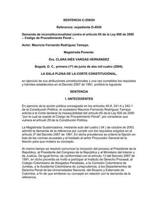 SENTENCIA C-558/04

                          Referencia: expediente D-4930

Demanda de inconstitucionalidad contra el artículo 65 de la Ley 600 de 2000
– Código de Procedimiento Penal -.

Actor: Mauricio Fernando Rodríguez Tamayo.

                               Magistrada Ponente:

                    Dra. CLARA INÉS VARGAS HERNÁNDEZ

         Bogotá, D. C., primero (1º) de junio de dos mil cuatro (2004).

              LA SALA PLENA DE LA CORTE CONSTITUCIONAL,

en ejercicio de sus atribuciones constitucionales y una vez cumplidos los requisitos
y trámites establecidos en el Decreto 2067 de 1991, profiere la siguiente

                                    SENTENCIA

                                I. ANTECEDENTES

En ejercicio de la acción pública consagrada en los artículos 40-6, 241-4 y 242-1
de la Constitución Política, el ciudadano Mauricio Fernando Rodríguez Tamayo
solicita a la Corte declarar la inexequibilidad del artículo 65 de la Ley 600 de 2000
"por la cual se expide el Código de Procedimiento Penal", por considerar que
vulnera el artículo 29 de la Constitución Política.

La Magistrada Sustanciadora, mediante auto del cuatro ( 04 ) de octubre de 2003,
admitió la demanda de la referencia por cumplir con los requisitos exigidos en el
artículo 2º del Decreto 2067 de 1991. En dicha providencia se ordenó la fijación en
lista de las normas acusadas y el traslado al señor Procurador General de la
Nación para que rindiera su concepto.

Al mismo tiempo se resolvió comunicar la iniciación del proceso al Presidente de la
República, al Presidente del Congreso de la República y al Ministerio del Interior y
de Justicia. De igual forma, de conformidad con el artículo 13 del Decreto 2067 de
1991, en dicho proveído se invitó a participar al Instituto de Derecho Procesal, al
Colegio Colombiano de Abogados Penalistas, a la Comisión Colombiana de
Juristas, a la Academia Colombiana de Jurisprudencia, a los Departamentos de
Derecho Penal de las Universidades Nacional, del Rosario y Externado de
Colombia, a fin de que emitieran su concepto en relación con la demanda de la
referencia.
 