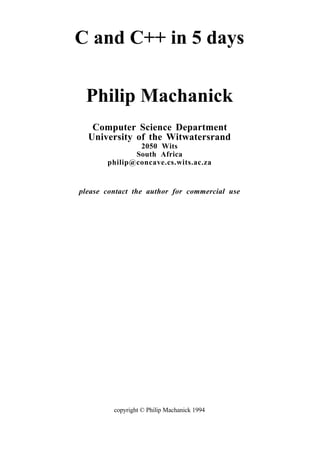 copyright © Philip Machanick 1994
C and C++ in 5 days
Philip Machanick
Computer Science Department
University of the Witwatersrand
2050 Wits
South Africa
philip@concave.cs.wits.ac.za
please contact the author for commercial use
 