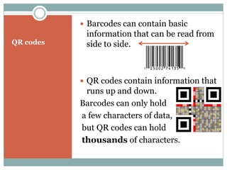  Barcodes can contain basic
            information that can be read from
QR codes    side to side.



            QR codes contain information that
            runs up and down.
           Barcodes can only hold
           a few characters of data,
           but QR codes can hold
           thousands of characters.
 